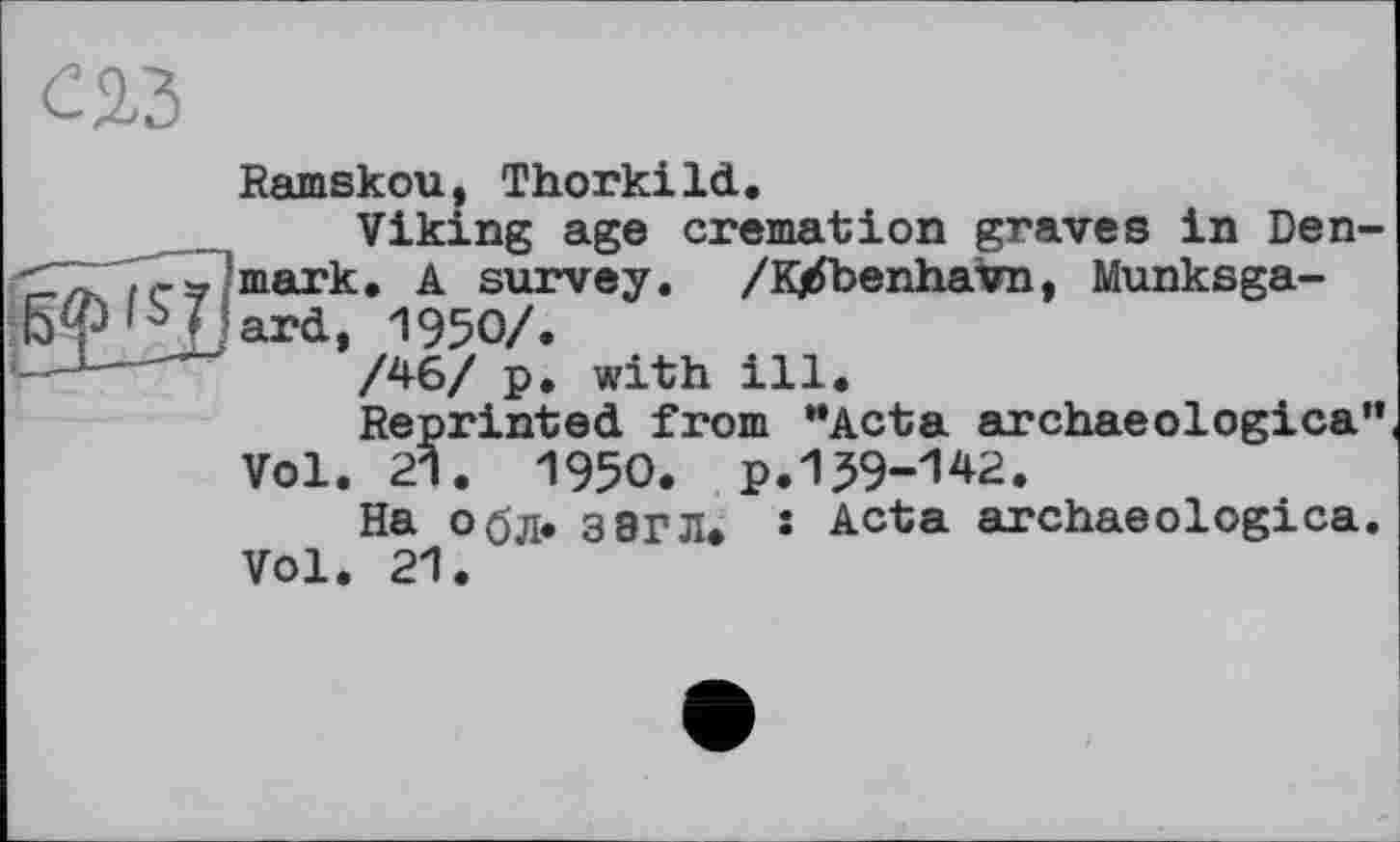 ﻿	Ramskou, Thorkild. Viking age cremation graves in Den-
	mark, A survey. /К/benhavn, Munksga-ard, 1950/. /46/ p. with ill. Reprinted from "Acta archaeologica” Vol. 21. 1950. p.139-142. На обл* ЗЭГЛ. • Acta archaeologica. Vol. 21.